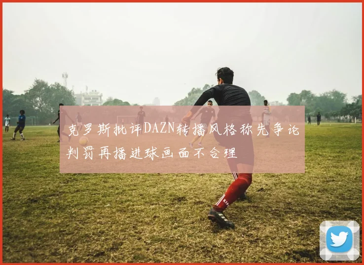 克罗斯批评DAZN转播风格称先争论判罚再播进球画面不合理
