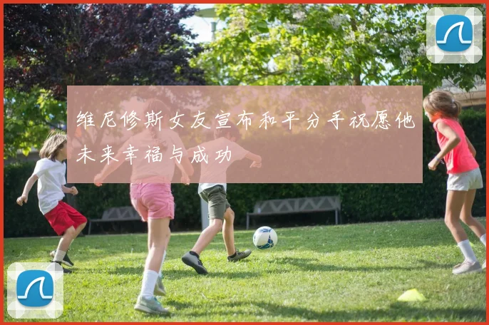 维尼修斯女友宣布和平分手祝愿他未来幸福与成功