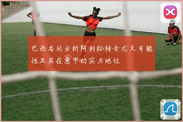 巴西名记分析阿利松转会尤文可能性及其在意甲的实力地位