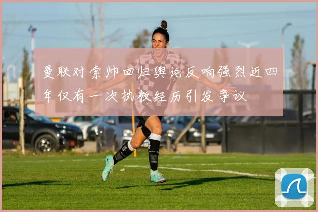 曼联对索帅回归舆论反响强烈近四年仅有一次执教经历引发争议