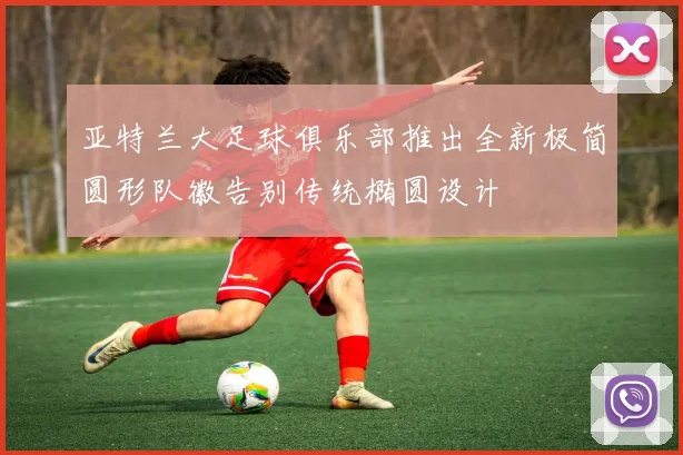 亚特兰大足球俱乐部推出全新极简圆形队徽告别传统椭圆设计