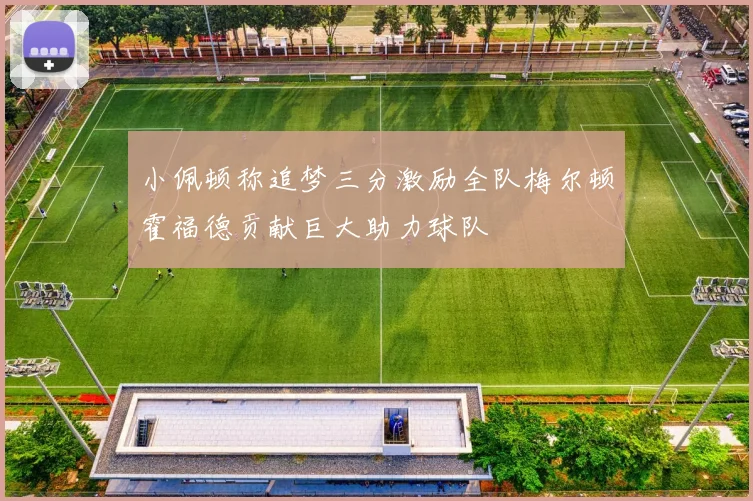 小佩顿称追梦三分激励全队梅尔顿霍福德贡献巨大助力球队