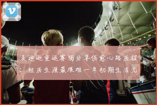 麦迪逊重返赛场分享伤愈心路历程：经历生涯最艰难一年初期生活无法自理