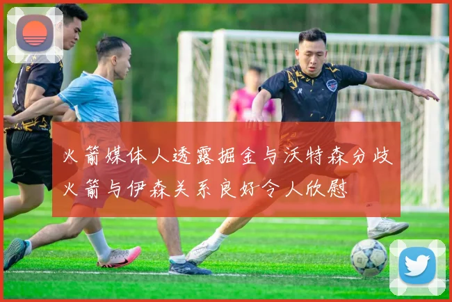 火箭媒体人透露掘金与沃特森分歧火箭与伊森关系良好令人欣慰
