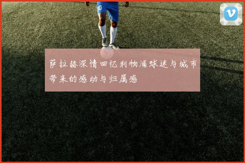 萨拉赫深情回忆利物浦球迷与城市带来的感动与归属感