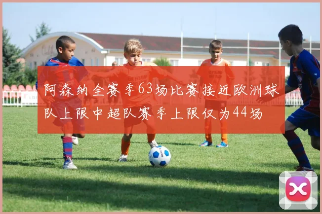 阿森纳全赛季63场比赛接近欧洲球队上限中超队赛季上限仅为44场