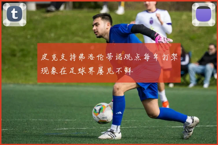 皮克支持弗洛伦蒂诺观点每年打架现象在足球界屡见不鲜